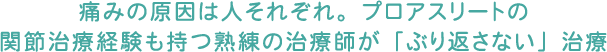 痛みの原因は人それぞれ。プロアスリートの関節治療経験も持つ熟練の治療師が「ぶり返さない」治療